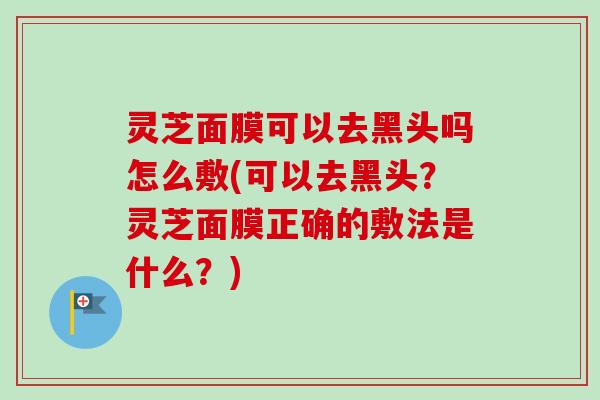 灵芝面膜可以去黑头吗怎么敷(可以去黑头？灵芝面膜正确的敷法是什么？)