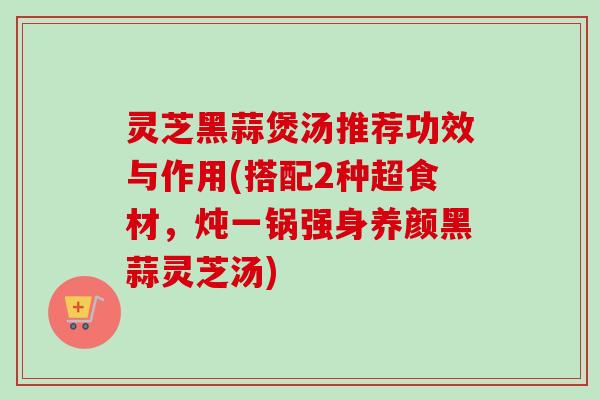 灵芝黑蒜煲汤推荐功效与作用(搭配2种超食材,炖一锅强身养颜黑蒜灵芝汤) 灵芝黑蒜煲汤推荐功效与作用(搭配2种超食材,炖一锅强身养颜黑蒜灵芝汤)