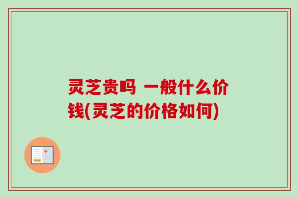 灵芝贵吗 一般什么价钱(灵芝的价格如何) 灵芝贵吗 一般什么价钱(灵芝的价格如何)