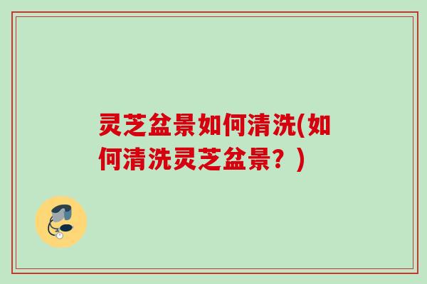 灵芝盆景如何清洗(如何清洗灵芝盆景?) 灵芝盆景如何清洗(如何清洗灵芝盆景?)