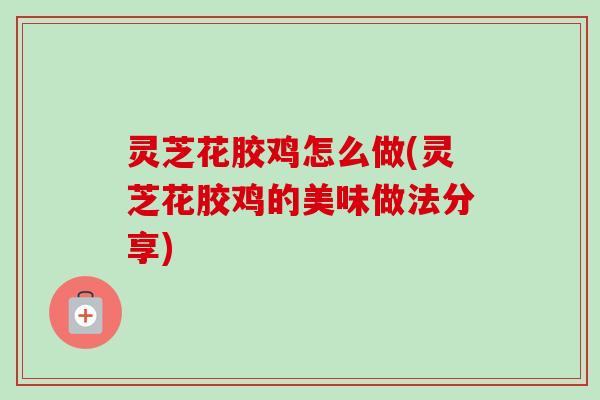 灵芝花胶鸡怎么做(灵芝花胶鸡的美味做法分享) 灵芝花胶鸡怎么做(灵芝花胶鸡的美味做法分享)