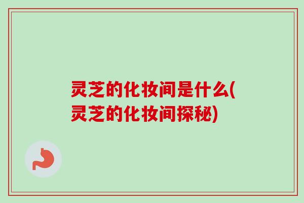 灵芝的化妆间是什么(灵芝的化妆间探秘)