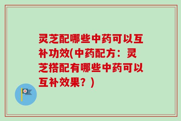 灵芝配哪些可以互补功效(配方:灵芝搭配有哪些可以互补效果?) 灵芝配哪些可以互补功效(配方:灵芝搭配有哪些可以互补效果?)
