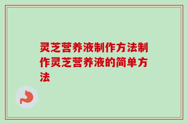 灵芝营养液制作方法制作灵芝营养液的简单方法 灵芝营养液制作方法制作灵芝营养液的简单方法