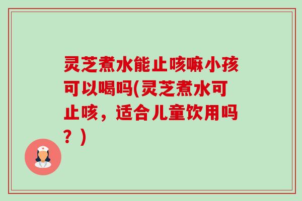灵芝煮水能止咳嘛小孩可以喝吗(灵芝煮水可止咳,适合儿童饮用吗?) 灵芝煮水能止咳嘛小孩可以喝吗(灵芝煮水可止咳,适合儿童饮用吗?)