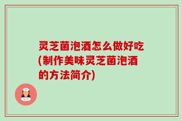 灵芝菌泡酒怎么做好吃(制作美味灵芝菌泡酒的方法简介)