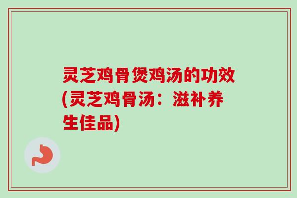 灵芝鸡骨煲鸡汤的功效(灵芝鸡骨汤：滋补养生佳品)