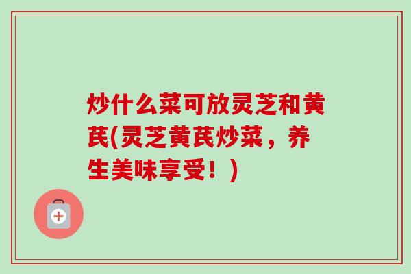 炒什么菜可放灵芝和黄芪(灵芝黄芪炒菜，养生美味享受！)
