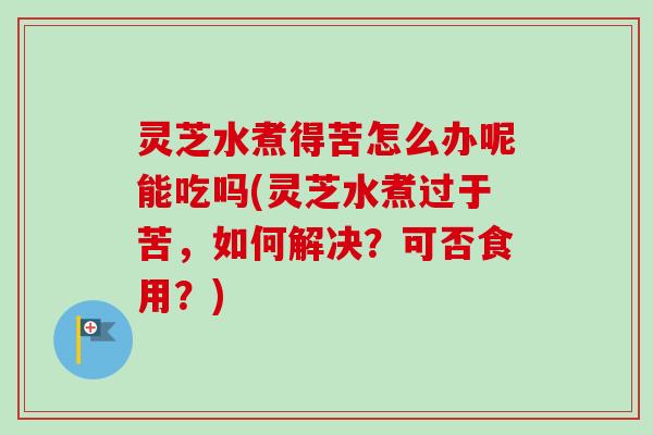 灵芝水煮得苦怎么办呢能吃吗(灵芝水煮过于苦,如何解决?可否食用?) 灵芝水煮得苦怎么办呢能吃吗(灵芝水煮过于苦,如何解决?可否食用?)