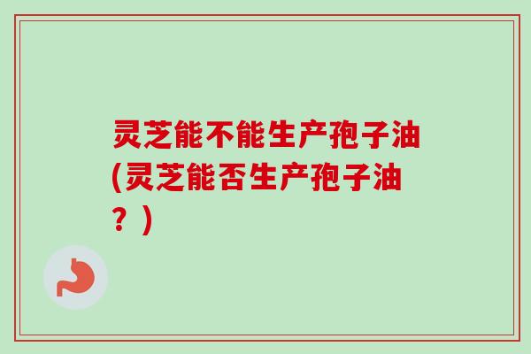 灵芝能不能生产孢子油(灵芝能否生产孢子油?) 灵芝能不能生产孢子油(灵芝能否生产孢子油?)