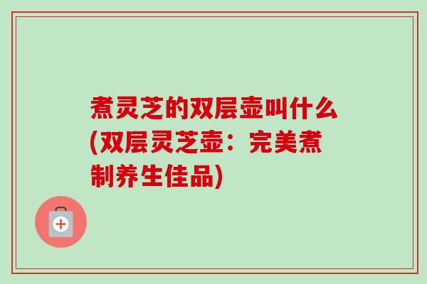 煮灵芝的双层壶叫什么(双层灵芝壶:完美煮制养生佳品) 煮灵芝的双层壶叫什么(双层灵芝壶:完美煮制养生佳品)