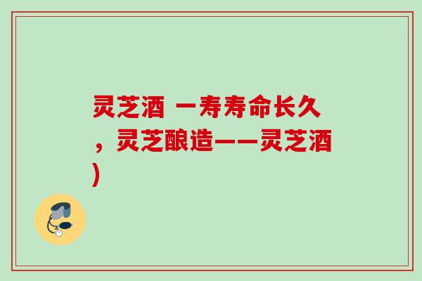 灵芝酒 一寿寿命长久,灵芝酿造——灵芝酒) 灵芝酒 一寿寿命长久,灵芝酿造——灵芝酒)