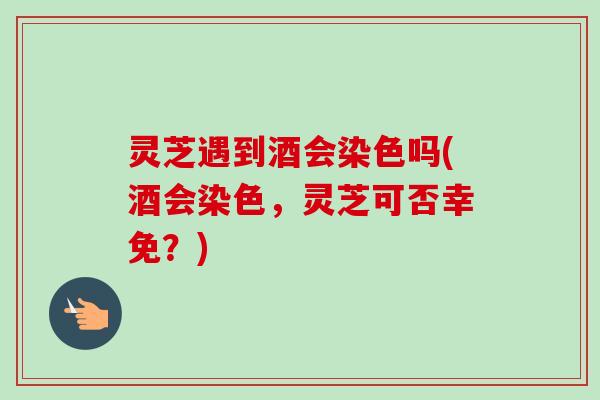 灵芝遇到酒会染色吗(酒会染色,灵芝可否幸免?) 灵芝遇到酒会染色吗(酒会染色,灵芝可否幸免?)