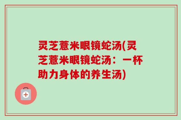 灵芝薏米眼镜蛇汤(灵芝薏米眼镜蛇汤:一杯助力身体的养生汤) 灵芝薏米眼镜蛇汤(灵芝薏米眼镜蛇汤:一杯助力身体的养生汤)