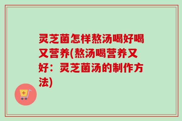灵芝菌怎样熬汤喝好喝又营养(熬汤喝营养又好:灵芝菌汤的制作方法) 灵芝菌怎样熬汤喝好喝又营养(熬汤喝营养又好:灵芝菌汤的制作方法)