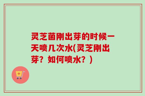 灵芝菌刚出芽的时候一天喷几次水(灵芝刚出芽?如何喷水?) 灵芝菌刚出芽的时候一天喷几次水(灵芝刚出芽?如何喷水?)
