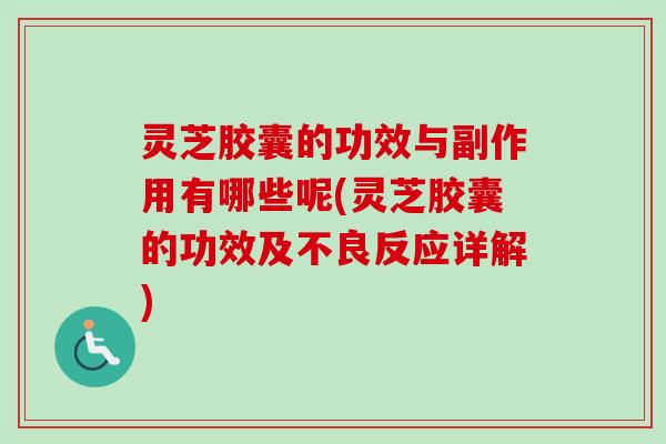 灵芝胶囊的功效与副作用有哪些呢(灵芝胶囊的功效及不良反应详解)