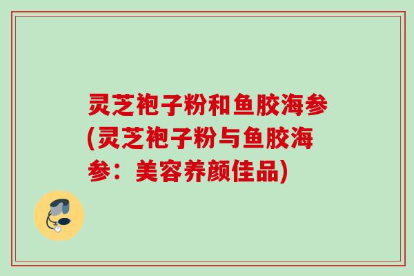 灵芝袍子粉和鱼胶海参(灵芝袍子粉与鱼胶海参:美容养颜佳品) 灵芝袍子粉和鱼胶海参(灵芝袍子粉与鱼胶海参:美容养颜佳品)