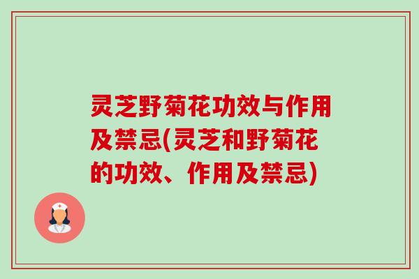 灵芝野菊花功效与作用及禁忌(灵芝和野菊花的功效、作用及禁忌) 灵芝野菊花功效与作用及禁忌(灵芝和野菊花的功效、作用及禁忌)