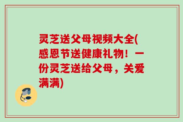 灵芝送父母视频大全(感恩节送健康礼物！一份灵芝送给父母，关爱满满)