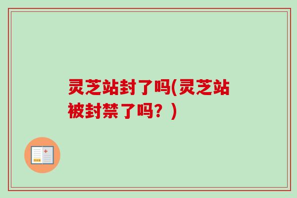 灵芝站封了吗(灵芝站被封禁了吗?) 灵芝站封了吗(灵芝站被封禁了吗?)