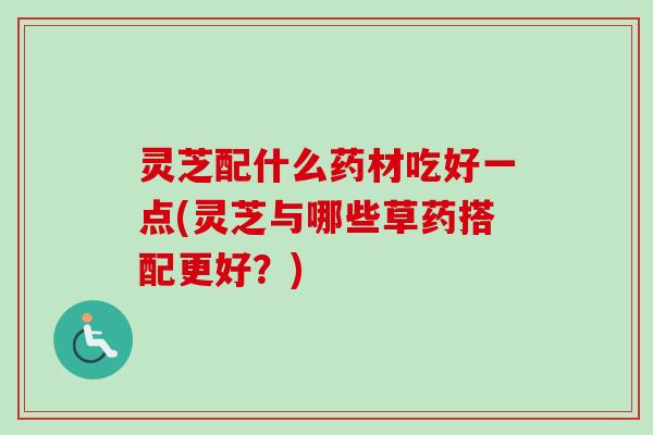 灵芝配什么药材吃好一点(灵芝与哪些草药搭配更好？)
