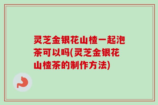 灵芝金银花山楂一起泡茶可以吗(灵芝金银花山楂茶的制作方法)