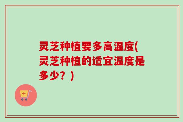 灵芝种植要多高温度(灵芝种植的适宜温度是多少?) 灵芝种植要多高温度(灵芝种植的适宜温度是多少?)