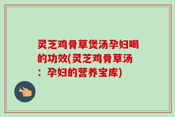 灵芝鸡骨草煲汤孕妇喝的功效(灵芝鸡骨草汤：孕妇的营养宝库)