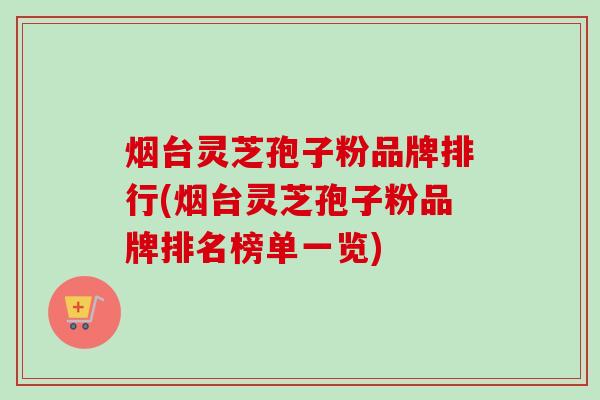 烟台灵芝孢子粉品牌排行(烟台灵芝孢子粉品牌排名榜单一览) 烟台灵芝孢子粉品牌排行(烟台灵芝孢子粉品牌排名榜单一览)