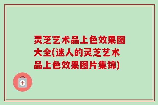 灵芝艺术品上色效果图大全(迷人的灵芝艺术品上色效果图片集锦) 灵芝艺术品上色效果图大全(迷人的灵芝艺术品上色效果图片集锦)
