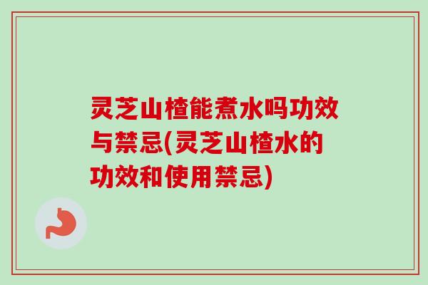灵芝山楂能煮水吗功效与禁忌(灵芝山楂水的功效和使用禁忌) 灵芝山楂能煮水吗功效与禁忌(灵芝山楂水的功效和使用禁忌)