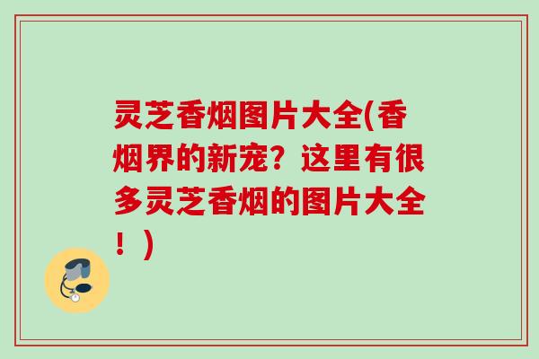 灵芝香烟图片大全(香烟界的新宠?这里有很多灵芝香烟的图片大全!) 灵芝香烟图片大全(香烟界的新宠?这里有很多灵芝香烟的图片大全!)