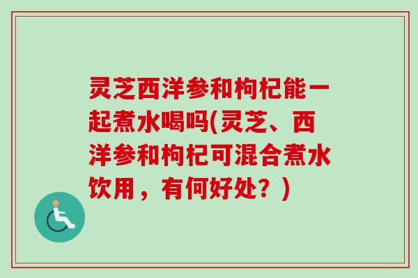 灵芝西洋参和枸杞能一起煮水喝吗(灵芝、西洋参和枸杞可混合煮水饮用，有何好处？)
