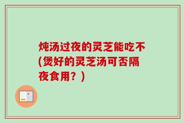 炖汤过夜的灵芝能吃不(煲好的灵芝汤可否隔夜食用?) 炖汤过夜的灵芝能吃不(煲好的灵芝汤可否隔夜食用?)