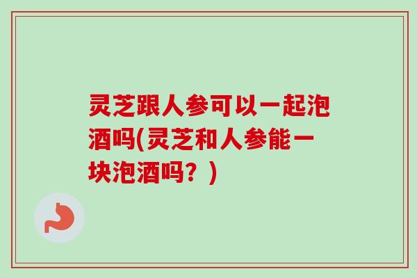 灵芝跟人参可以一起泡酒吗(灵芝和人参能一块泡酒吗?) 灵芝跟人参可以一起泡酒吗(灵芝和人参能一块泡酒吗?)