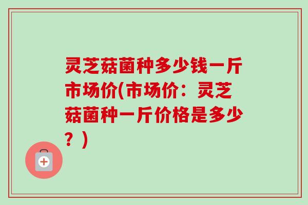 灵芝菇菌种多少钱一斤市场价(市场价:灵芝菇菌种一斤价格是多少?) 灵芝菇菌种多少钱一斤市场价(市场价:灵芝菇菌种一斤价格是多少?)