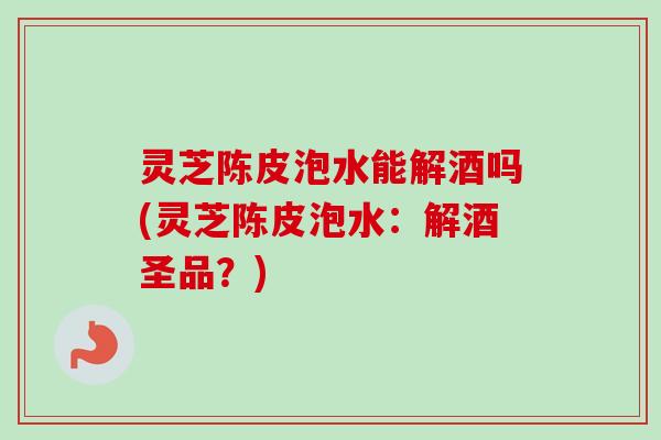 灵芝陈皮泡水能解酒吗(灵芝陈皮泡水:解酒圣品?) 灵芝陈皮泡水能解酒吗(灵芝陈皮泡水:解酒圣品?)