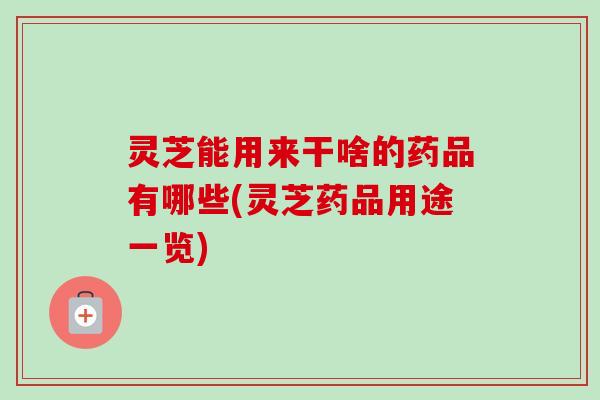 灵芝能用来干啥的药品有哪些(灵芝药品用途一览) 灵芝能用来干啥的药品有哪些(灵芝药品用途一览)