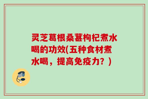 灵芝葛根桑葚枸杞煮水喝的功效(五种食材煮水喝，提高免疫力？)