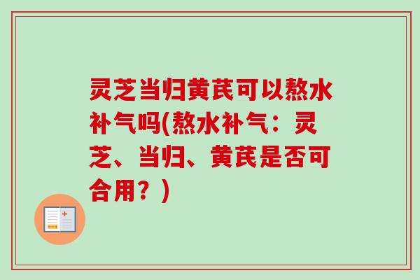 灵芝当归黄芪可以熬水吗(熬水:灵芝、当归、黄芪是否可合用?) 灵芝当归黄芪可以熬水吗(熬水:灵芝、当归、黄芪是否可合用?)