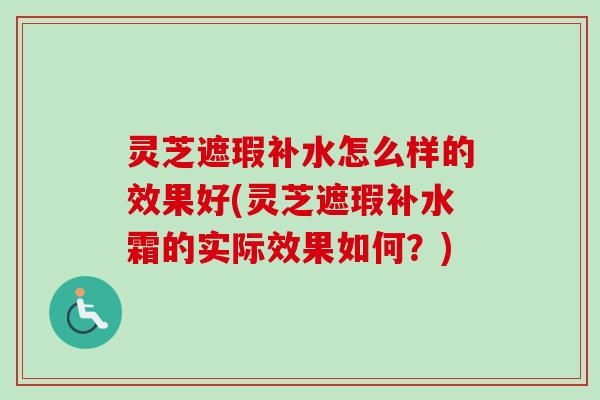 灵芝遮瑕补水怎么样的效果好(灵芝遮瑕补水霜的实际效果如何？)