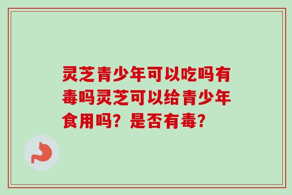 灵芝青少年可以吃吗有毒吗灵芝可以给青少年食用吗?是否有毒? 灵芝青少年可以吃吗有毒吗灵芝可以给青少年食用吗?是否有毒?