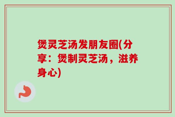煲灵芝汤发朋友圈(分享:煲制灵芝汤,滋养身心) 煲灵芝汤发朋友圈(分享:煲制灵芝汤,滋养身心)