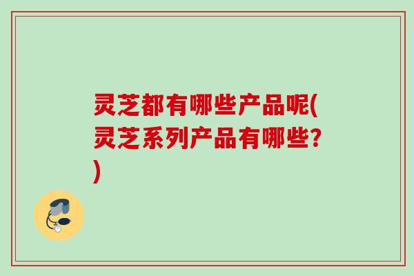 灵芝都有哪些产品呢(灵芝系列产品有哪些？)