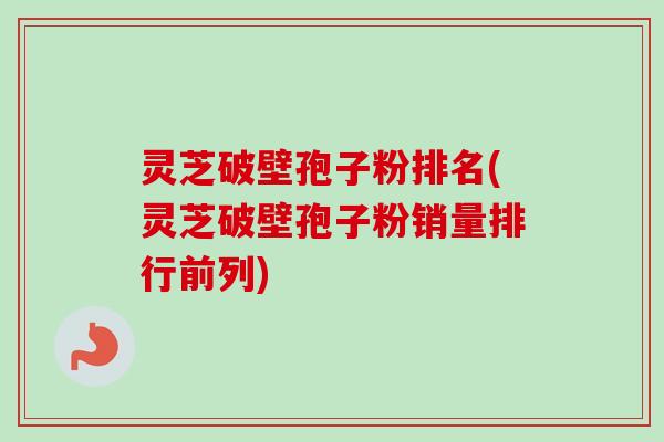 灵芝破壁孢子粉排名(灵芝破壁孢子粉销量排行前列) 灵芝破壁孢子粉排名(灵芝破壁孢子粉销量排行前列)