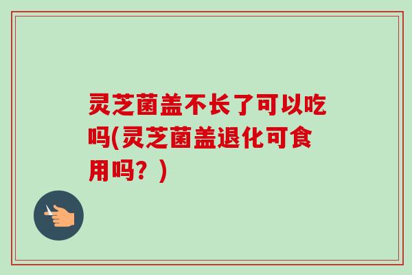 灵芝菌盖不长了可以吃吗(灵芝菌盖退化可食用吗?) 灵芝菌盖不长了可以吃吗(灵芝菌盖退化可食用吗?)