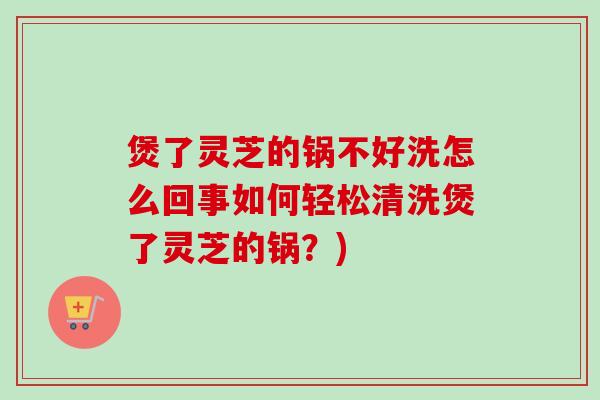 煲了灵芝的锅不好洗怎么回事如何轻松清洗煲了灵芝的锅?) 煲了灵芝的锅不好洗怎么回事如何轻松清洗煲了灵芝的锅?)