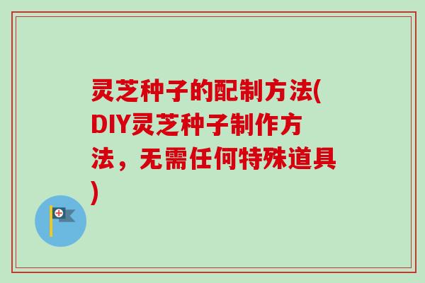 灵芝种子的配制方法(DIY灵芝种子制作方法,无需任何特殊道具) 灵芝种子的配制方法(DIY灵芝种子制作方法,无需任何特殊道具)