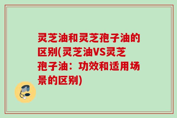 灵芝油和灵芝孢子油的区别(灵芝油VS灵芝孢子油：功效和适用场景的区别)